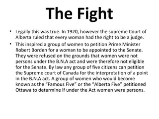 The Fight
• Legally this was true. In 1920, however the supreme Court of
Alberta ruled that every woman had the right to be a judge.
• This inspired a group of women to petition Prime Minister
Robert Borden for a woman to be appointed to the Senate.
They were refused on the grounds that women were not
persons under the B.N.A act and were therefore not eligible
for the Senate. By law any group of five citizens can petition
the Supreme court of Canada for the interpretation of a point
in the B.N.A act. A group of women who would become
known as the “Famous Five” or the “Alberta Five” petitioned
Ottawa to determine if under the Act women were persons.

 