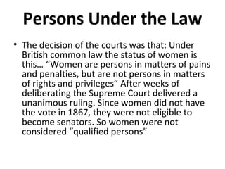 Persons Under the Law
• The decision of the courts was that: Under
British common law the status of women is
this… “Women are persons in matters of pains
and penalties, but are not persons in matters
of rights and privileges” After weeks of
deliberating the Supreme Court delivered a
unanimous ruling. Since women did not have
the vote in 1867, they were not eligible to
become senators. So women were not
considered “qualified persons”

 
