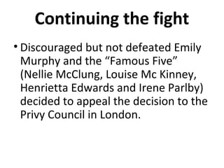 Continuing the fight
• Discouraged but not defeated Emily
Murphy and the “Famous Five”
(Nellie McClung, Louise Mc Kinney,
Henrietta Edwards and Irene Parlby)
decided to appeal the decision to the
Privy Council in London.

 