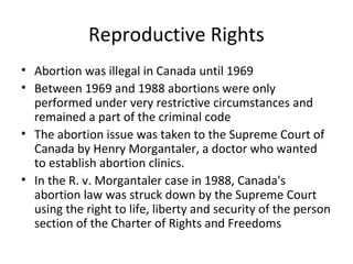 Reproductive Rights
• Abortion was illegal in Canada until 1969
• Between 1969 and 1988 abortions were only
performed under very restrictive circumstances and
remained a part of the criminal code
• The abortion issue was taken to the Supreme Court of
Canada by Henry Morgantaler, a doctor who wanted
to establish abortion clinics.
• In the R. v. Morgantaler case in 1988, Canada's
abortion law was struck down by the Supreme Court
using the right to life, liberty and security of the person
section of the Charter of Rights and Freedoms

 