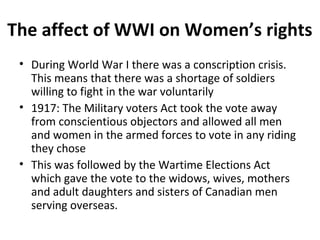 The affect of WWI on Women’s rights
• During World War I there was a conscription crisis.
This means that there was a shortage of soldiers
willing to fight in the war voluntarily
• 1917: The Military voters Act took the vote away
from conscientious objectors and allowed all men
and women in the armed forces to vote in any riding
they chose
• This was followed by the Wartime Elections Act
which gave the vote to the widows, wives, mothers
and adult daughters and sisters of Canadian men
serving overseas.

 