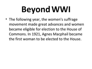 Beyond WWI
• The following year, the women's suffrage
movement made great advances and women
became eligible for election to the House of
Commons. In 1921, Agnes Macphail became
the first woman to be elected to the House.

 