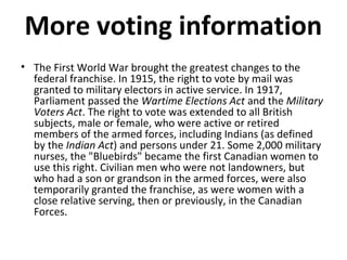 More voting information
• The First World War brought the greatest changes to the
federal franchise. In 1915, the right to vote by mail was
granted to military electors in active service. In 1917,
Parliament passed the Wartime Elections Act and the Military
Voters Act. The right to vote was extended to all British
subjects, male or female, who were active or retired
members of the armed forces, including Indians (as defined
by the Indian Act) and persons under 21. Some 2,000 military
nurses, the "Bluebirds" became the first Canadian women to
use this right. Civilian men who were not landowners, but
who had a son or grandson in the armed forces, were also
temporarily granted the franchise, as were women with a
close relative serving, then or previously, in the Canadian
Forces.

 