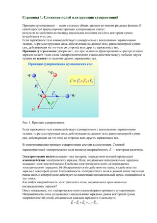 Страница 1. Сложение полей или принцип суперпозиций

Принцип суперпозиции — один из самых общих законов во многих разделах физики. В
самой простой формулировке принцип суперпозиции гласит:
результат воздействия на частицу нескольких внешних сил есть векторная сумма
воздействия этих сил.
Если заряженное тело взаимодействует одновременно с несколькими заряженными
телами, то результирующая сила, действующая на данное тело, равна векторной сумме
сил, действующих на это тело со стороны всех других заряженных тел.
Принцип суперпозиции утверждает, что при заданном (фиксированном) распределении
зарядов на всех телах силы электростатического взаимодействия между любыми двумя
телами не зависят от наличия других заряженных тел.




Рис. 1. Принцип суперпозиции.

Если заряженное тело взаимодействует одновременно с несколькими заряженными
телами, то результирующая сила, действующая на данное тело, равна векторной сумме
сил, действующих на это тело со стороны всех других заряженных тел.

В электродинамике принцип суперпозиции состоит в следующем. Силовой
                                                           
характеристикой электрического поля является напряжённость E — векторная величина.

Электрическим полем называют вид материи, посредством которой происходит
взаимодействие электрических зарядов. Поле, создаваемое неподвижными зарядами,
называют электростатическим. Свойства электрического поля: а) порождается
электрическими зарядами; б) обнаруживается по действию на заряд; в) действует на
заряды с некоторой силой. Напряжённость электрического поля в данной точке численно
равна силе, с которой поле действует на единичный положительный заряд, помещённый в
эту точку.
Как найти напряжённость электрического поля, создаваемого произвольным
распределением зарядов?
Опыт показывает, что электрические поля удовлетворяют принципу суперпозиции.
Напряжённость поля, создаваемого несколькими зарядами, равна векторной сумме
напряженностей полей, создаваемых каждым зарядом в отдельности:
                                                  
                                 E  E1  E2  ...  En .
 