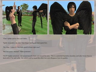 "Out!" Spider said to Max and Yakko.

"Spider Jerusalem, are you--" Max began but Spider interrupted him.

"No, Max. I mean it! You both need to leave right now!"

"But..but party! Nurses!" Yakko protested.

"OUT!" Spider screamed. He turned towards Zane and closed his eyes. "This is a potential Nameless situation, and only I know how to
deal with it," he said softly. He waited until he heard the other two men disappear from his garden.
 