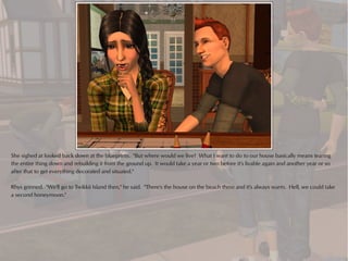 She sighed at looked back down at the blueprints. "But where would we live? What I want to do to our house basically means tearing
the entire thing down and rebuilding it from the ground up. It would take a year or two before it's livable again and another year or so
after that to get everything decorated and situated."

Rhys grinned. "We'll go to Twikkii Island then," he said. "There's the house on the beach there and it's always warm. Hell, we could take
a second honeymoon."
 