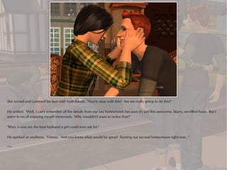 She turned and caressed his face with both hands. "You're okay with this? Are we really going to do this?"

He smiled. "Well, I can't remember all the details from our last honeymoon because it's just this awesome, blurry, sex-filled haze. But I
seem to recall enjoying myself immensely. Why wouldn't I want to re-live that?"

"Rhys, I—you are the best husband a girl could ever ask for."

He quirked an eyebrow. "I know. And you know what would be great? Starting our second honeymoon right now..."

***
 