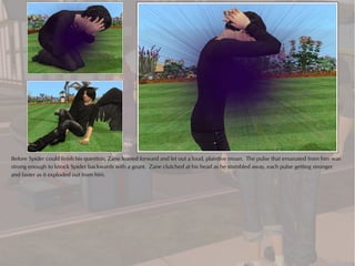 Before Spider could finish his question, Zane leaned forward and let out a loud, plaintive moan. The pulse that emanated from him was
strong enough to knock Spider backwards with a grunt. Zane clutched at his head as he stumbled away, each pulse getting stronger
and faster as it exploded out from him.
 