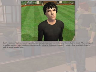 Zane's eyes turned black as a look of anger, bitterness and sadness crossed over his features. "I know that," he hissed. "There is no point
in anything anymore. Leave me alone and just let me die! Let me be the monster I truly am!" He took a deep breath as he began to
push his sorrow outward again.
 