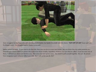 Zane struggled, bucked upwards, and attempted to hit Spider, but Spider forcefully held him down. "GET OFF OF ME!" Zane said with
his Reaper voice. He struggled against Spider to no avail.

Spider gritted his teeth. "If you want to do that shit, then you can do it in your own home. But you know that my entire purpose as a
Dead Reaper Clone Child is to protect this realm from those wraiths, Nameless, whatever the fuck they're called. If you become one of
them, I will hunt you down and destroy you. This is for your own good, Zane. You need to pull yourself together. Be sad. Be pissed.
Vow vengeance upon whoever killed your wife. But I will not let you do this!"
 