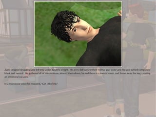 Zane stopped struggling and fell limp under Spider's weight. His eyes slid back to their normal gray color and his face turned completely
blank and neutral. He gathered all of his emotions, shoved them down, locked them in a mental room, and threw away the key, creating
an emotional vacuum.

In a monotone voice he repeated, "Get off of me."
 