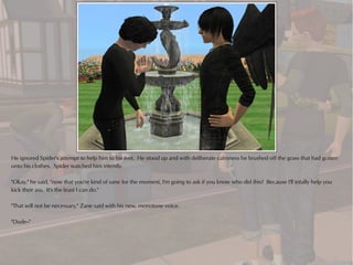 He ignored Spider's attempt to help him to his feet. He stood up and with deliberate calmness he brushed off the grass that had gotten
onto his clothes. Spider watched him intently.

"Okay," he said, "now that you're kind of sane for the moment, I'm going to ask if you know who did this? Because I'll totally help you
kick their ass. It's the least I can do."

"That will not be necessary," Zane said with his new, monotone voice.

"Dude--"
 