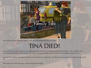 Welcome back to the Devereaux Legacy. To recap what happened in the last chapter:



                                          TINA DIED!
That pretty much covers it, right? I mean, there were other things that had happened, like Puck kissing Erin. Oh, and Bella Goth
returned during Mortimer Goth's funeral. But, really, the only part people really remember is my inordinate cruelty to Zane.

And I am fine with that. Because I am the first to admit that I am cruel to him. But thank you for trusting me enough to go along with
this.

That's pretty much it for the recap. I hope you enjoy the chapter!

***
 