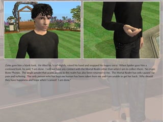 Zane gave him a blank look. He tilted his head slightly, raised his hand and snapped his fingers once. When Spider gave him a
confused look, he said, "I am done. I will not have any contact with the Mortal Realm other than when I am to collect them. No more
Bone Phones. The single amulet that grants access to this realm has also been returned to me. The Mortal Realm has only caused me
pain and suffering. The only person who has kept me human has been taken from me and I am unable to get her back. Why should
they have happiness and hope when I cannot? I am done."
 