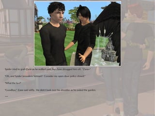 Spider tried to grab Zane as he walked past, but Zane shrugged him off. "Zane--"

"Oh, and Spider Jerusalem Vetinari? Consider my open door policy closed."

"What the fu--?"

"Goodbye," Zane said stiffly. He didn't look over his shoulder as he exited the garden.

***
 