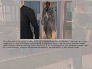 Oberon hummed under his breath as he walked into the offices of Reaper, Reaper, Reaper, and Reaper. He was caught up on most of
his paperwork, everything was organized, and best of all, the special project he had been tasked to eighteen years prior was nearly
complete and everything looked successful. Today was a good day for him. So when he saw one of the field agents standing in front of
him, he smiled cheerfully. He liked the field agents because they always had funny stories to tell about the Mortal Realm.
 