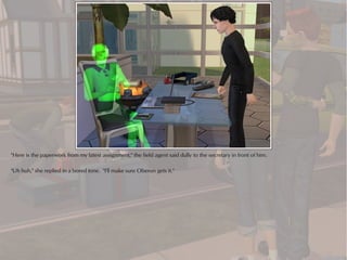 "Here is the paperwork from my latest assignment," the field agent said dully to the secretary in front of him.

"Uh huh," she replied in a bored tone. "I'll make sure Oberon gets it."
 