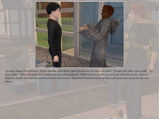 "Actually, Peggy, I'm right here. I'll just take that if you don't mind, it'll save you the trip to my desk." He gave the other man a smile. "It's
Zane, right?" When the other man nodded once his smile widened. "Well then how about you just make this easy on me. Was it a
Platinum death? Do I need to send in a form to the resource department letting them know that we'll need more booze for the Mai
Thais?"
 