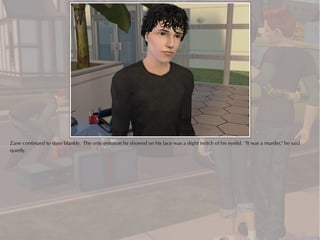 Zane continued to stare blankly. The only emotion he showed on his face was a slight twitch of his eyelid. "It was a murder," he said
quietly.
 