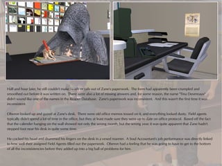 Half and hour later, he still couldn't make heads or tails out of Zane's paperwork. The form had apparently been crumpled and
smoothed out before it was written on. There were also a lot of missing answers and, for some reason, the name "Tina Devereaux"
didn't sound like one of the names in the Reaper Database. Zane's paperwork was inconsistent. And this wasn't the first time it was
inconsistent.

Oberon looked up and gazed at Zane's desk. There were old office memos tossed on it, and everything looked dusty. Field agents
typically didn't spend a lot of time in the office, but they at least made sure they were up to date on office protocol. Based off the fact
that the calender hanging on the wall showed not only the wrong month, but the wrong year, it was quite apparent that Zane hadn't
stepped foot near his desk in quite some time.

He cocked his head and drummed his fingers on the desk in a vexed manner. A Soul Accountant's job performance was directly linked
to how well their assigned Field Agents filled out the paperwork. Oberon had a feeling that he was going to have to get to the bottom
of all the inconsistencies before they added up into a big ball of problems for him.
 