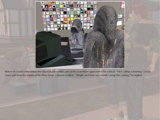 Before he could contemplate the situation any further, one of his co-workers approached his cubical. "He's calling a meeting," a male
voice said from the depths of his deep hood. Oberon nodded. "Alright, well then we shouldn’t keep him waiting," he replied.
 