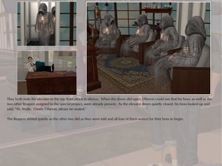 They both rode the elevator to the top floor office in silence. When the doors slid open, Oberon could see that his boss, as well as the
two other Reapers assigned to the special project, were already present. As the elevator doors quietly closed, his boss looked up and
said, "Ah, finally. Owen, Oberon, please be seated."

The Reapers shifted quietly as the other two did as they were told and all four of them waited for their boss to begin.
 