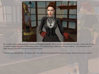 The brunette elven woman wearing Victorian garb shrugged hesitantly. "There are not many options in my realm. Most of the mortals
are human, though there are a small handful of aliens and a rumor of one... halfbreed...taking up residence. I am afraid there are no
viable options, at this time, that we can use for the project."

"I find this news disheartening," Mr. Reaper said. "You will keep me informed if the situation changes. Ruyven, what is your report?"
 