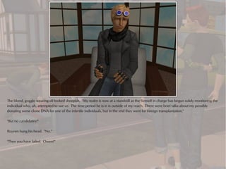 The blond, goggle wearing elf looked sheepish. "My realm is now at a standstill as the Simself in charge has begun solely monitoring the
individual who, uh, attempted to sue us. The time period he is in is outside of my reach. There were brief talks about my possibly
donating some clone DNA for one of the infertile individuals, but in the end they went for foreign transplantation."

"But no candidates?"

Ruyven hung his head. "No."

"Then you have failed. Owen?"
 