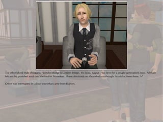 The other blond male shrugged. "London Bridge is London Bridge. It's dead. Kaput. Has been for a couple generations now. All that's
left are the punished souls and the freakin' Nameless. I have absolutely no idea what you thought I could achieve there. I--"

Owen was interrupted by a loud snort that came from Ruyven.
 