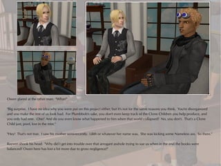 Owen glared at the other man. "What?"

"Big surprise. I have no idea why you were put on this project either, but it's not for the same reasons you think. You're disorganized
and you make the rest of us look bad. For Plumbbob's sake, you don't even keep track of the Clone Children you help produce, and
you only had one. One! And do you even know what happened to him when that world collapsed? No, you don't. That's a Clone
Child just, poof, lost in the mist."

"Hey! That's not true. I saw his mother semi-recently. Lilith or whatever her name was. She was kicking some Nameless ass. So there."

Ruyven shook his head. "Why did I get into trouble over that arrogant asshole trying to sue us when in the end the books were
balanced? Owen here has lost a lot more due to gross negligence!"
 