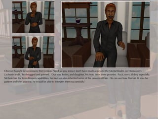 Oberon thought for a moment, then smiled. "Well, as you know I don't have much access to the Mortal Realm, so Titania-sorry,
Lachesis- and I," he shrugged and grinned. "Our son, Robin, and daughter, Nichole, both show promise. Puck, sorry, Robin, especially.
Nichole has the Grim Reaper capabilities, but our son also inherited some of the powers of Fate. He can see how Mortals fit into the
pattern and with practice, he would be able to interpret them successfully."
 