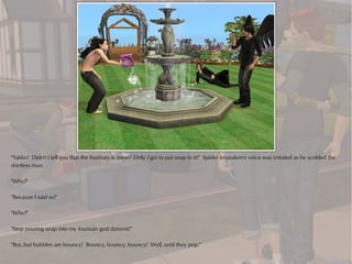 "Yakko! Didn't I tell you that the fountain is mine? Only I get to put soap in it!" Spider Jerusalem's voice was irritated as he scolded the
shirtless man.

"Why?"

"Because I said so!"

"Why?"

"Stop pouring soap into my fountain god dammit!"

"But..but bubbles are bouncy! Bouncy, bouncy, bouncy! Well, until they pop."
 