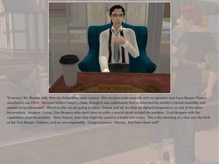 "It means," Mr. Reaper said, "that my deductions were correct. We can procreate naturally and our genetics now have Reaper Powers
attached to our DNA. Nervous Subject wasn't a fluke, though it was unfortunate that he inherited his mother's mental instability and
needed to be eliminated. Which is why we are going to either choose and elf, for their far sighted temperance, or one of the other
Incarnations. Imagine: Living Grim Reapers who don't have to suffer a mortal death to hold the position. Grim Reapers with the
capabilities of an Incarnation. Time, Nature, even War might be useful in a battle torn realm. This is the dawning of a new era; the birth
of the True Reaper Children, and we are responsible. Congratulations, Oberon. You have done well."
 