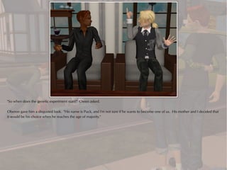 "So when does the genetic experiment start?" Owen asked.

Oberon gave him a disgusted look. "His name is Puck, and I'm not sure if he wants to become one of us. His mother and I decided that
it would be his choice when he reaches the age of majority."
 