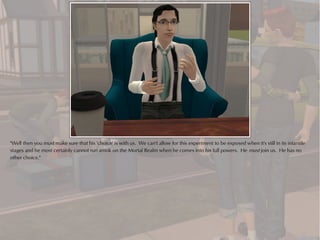 "Well then you must make sure that his 'choice' is with us. We can't allow for this experiment to be exposed when it's still in its infantile
stages and he most certainly cannot run amok on the Mortal Realm when he comes into his full powers. He must join us. He has no
other choice."
 