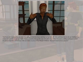 "And how am I supposed to do that? For eighteen years he's been told that he has free will. We can't force him to do our 'bidding' not
unless we want him to put up a fight. Puck is a kindhearted, gentle soul. Wouldn't it be better if he were a willing participant in this?
I've proven that this can be done! We can make an army of True Reaper Children! We don't need to force anyone!"
 
