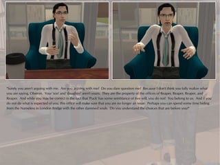 "Surely you aren't arguing with me. Are you arguing with me? Do you dare question me? Because I don't think you fully realize what
you are saying, Oberon. Your 'son' and 'daughter' aren't yours. They are the property of the offices of Reaper, Reaper, Reaper, and
Reaper. And while you may be correct in the fact that 'Puck' has some semblance of free will, you do not! You belong to us. And if you
do not do what is expected of you, this office will make sure that you are no longer an issue. Perhaps you can spend some time hiding
from the Nameless in London Bridge with the other dammed souls. Do you understand the choices that are before you?"
 