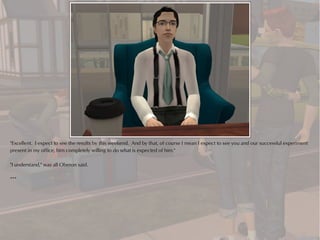 "Excellent. I expect to see the results by this weekend. And by that, of course I mean I expect to see you and our successful experiment
present in my office, him completely willing to do what is expected of him."

"I understand," was all Oberon said.

***
 