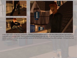 It didn't take much to stir the pot. A whispered word here, a broad implication there, and the flimsy alliance that the Capp and Monty
family had was in shambles again. Oberon loathed himself for doing it, especially when he saw how upset Puck was. It wasn't the best
birthday present he could give his son, and Puck was his son, his own flesh and blood, but it was all he could give. He hoped that Puck
would understand someday.
 