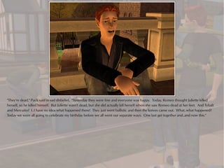 "They're dead," Puck said in sad disbelief. "Yesterday they were fine and everyone was happy. Today, Romeo thought Juliette killed
herself, so he killed himself. But Juliette wasn't dead, but she did actually kill herself when she saw Romeo dead at her feet. And Tybalt
and Mercutio? I..I have no idea what happened there! They just went ballistic and then the knives came out. What..what happened?
Today we were all going to celebrate my birthday before we all went our separate ways. One last get together and..and now this."
 
