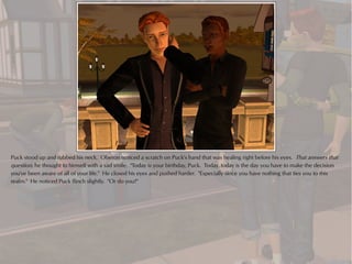 Puck stood up and rubbed his neck. Oberon noticed a scratch on Puck's hand that was healing right before his eyes. That answers that
question, he thought to himself with a sad smile. "Today is your birthday, Puck. Today..today is the day you have to make the decision
you've been aware of all of your life." He closed his eyes and pushed harder. "Especially since you have nothing that ties you to this
realm." He noticed Puck flinch slightly. "Or do you?"
 