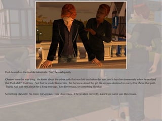 Puck leaned on the marble balustrade. "No," he said quietly.

Oberon knew he was lying. He knew about the other path that was laid out before his son, and it hurt him immensely when he realized
that Puck didn't trust him. Not that he could blame him. But he knew about the girl his son was destined to marry if he chose that path.
 Titania had told him about her a long time ago. Erin Devereaux, or something like that.

Something clicked in his mind. Devereaux. Tina Devereaux. If he recalled correctly, Zane's last name was Devereaux.
 
