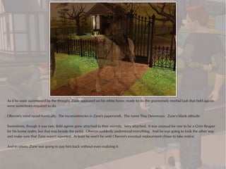 As if he were summoned by the thought, Zane appeared on his white horse, ready to do the gruesomely morbid task that field agents
were sometimes required to do.

Oberon's mind raced frantically. The inconsistencies in Zane's paperwork. The name Tina Devereaux. Zane's blank attitude.

Sometimes, though it was rare, field agents grew attached to their mortals. Very attached. It was unusual for one to be a Grim Reaper
for his home realm, but that was beside the point. Oberon suddenly understood everything. And he was going to look the other way
and make sure that Zane wasn't reported. At least he won't be until Oberon's eventual replacement chose to take notice.

And in return, Zane was going to pay him back without even realizing it.
 