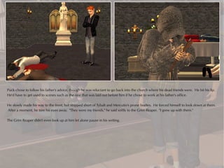 Puck chose to follow his father's advice, though he was reluctant to go back into the church where his dead friends were. He bit his lip.
He'd have to get used to scenes such as the one that was laid out before him if he chose to work at his father's office.

He slowly made his way to the front, but stopped short of Tybalt and Mercutio's prone bodies. He forced himself to look down at them.
After a moment, he tore his eyes away. "They were my friends," he said softly to the Grim Reaper. "I grew up with them."

The Grim Reaper didn't even look up at him let alone pause in his writing.
 