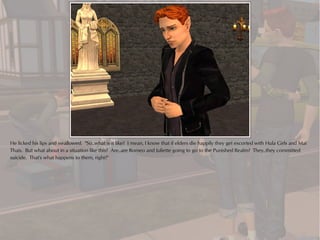 He licked his lips and swallowed. "So..what is it like? I mean, I know that if elders die happily they get escorted with Hula Girls and Mai
Thais. But what about in a situation like this? Are..are Romeo and Juliette going to go to the Punished Realm? They..they committed
suicide. That's what happens to them, right?"
 