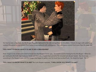 He tried to take a step back, but the Reaper flung his clipboard to the side and grabbed his shoulders. A burst of anger with underlying
sadness threatened to overwhelm Puck before it was replaced with nothingness. The nothingness scared Puck more than the anger did.

"YOU WANT TO KNOW WHAT IT IS LIKE TO BE A GRIM REAPER?"

Panic began to rise in him as he tried to break from the Reaper's boney grip. He wasn't scared of being hurt by the Reaper. When he
got stabbed in the knife fight between Tybalt and Mercutio, it hadn't hurt and all of his wounds had already healed. But there was
something in the Reaper's eyes, and the images that began to gather over his head that terrified Puck. He shook his head. "No, I--"

"YOU WANT TO KNOW WHAT IT IS LIKE?" the Grim Reaper repeated. "I WILL SHOW YOU WHAT IT IS LIKE!"
 