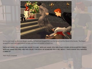 He became frantic as the Grim Reaper grabbed his hand and dragged him over the bodies and the blood of his friends. The Reaper
grasped his hand with supernatural strength and Puck was unable to break free.

"WITH MY HAND, YOU KNOW WILL WHAT IT IS LIKE. WITH MY HAND, YOU WILL PLACE YOURS UPON JULIETTE'S TORSO.
WITH MY HAND YOU WILL HELP ME COLLECT THE SOUL OF SOMEONE YOU CARE ABOUT. THAT IS WHAT YOU WANTED,
CORRECT?"

"NO!" Puck screamed.
 