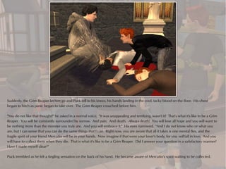 Suddenly, the Grim Reaper let him go and Puck fell to his knees, his hands landing in the cool, tacky blood on the floor. His chest
began to hitch as panic began to take over. The Grim Reaper crouched before him.

"You do not like that thought?" he asked in a normal voice. "It was unappealing and terrifying, wasn't it? That's what it's like to be a Grim
Reaper. You will be constantly surrounded by sorrow. And pain. And death. Always death! You will lose all hope and you will want to
be nothing more than the monster you truly are. And you will embrace it." His eyes narrowed. "And I do not know who or what you
are, but I can sense that you can do the same things that I can. Right now, you are aware that all it takes is one mental flex, and the
fragile spirit of your friend Mercutio will be in your hands. Now imagine if that were your lover's body, for you will fall in love. And you
will have to collect them when they die. That is what it's like to be a Grim Reaper. Did I answer your question in a satisfactory manner?
Have I made myself clear?"

Puck trembled as he felt a tingling sensation on the back of his hand. He became aware of Mercutio's spirit waiting to be collected.
 