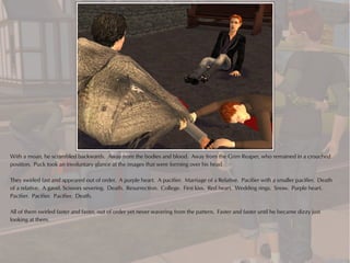 With a moan, he scrambled backwards. Away from the bodies and blood. Away from the Grim Reaper, who remained in a crouched
position. Puck took an involuntary glance at the images that were forming over his head.

They swirled fast and appeared out of order. A purple heart. A pacifier. Marriage of a Relative. Pacifier with a smaller pacifier. Death
of a relative. A gavel. Scissors severing. Death. Resurrection. College. First kiss. Red heart. Wedding rings. Snow. Purple heart.
Pacifier. Pacifier. Pacifier. Death.

All of them swirled faster and faster, out of order yet never wavering from the pattern. Faster and faster until he became dizzy just
looking at them.
 