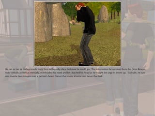 He ran as fast as his legs could carry him to the only place he knew he could go. The information he received from the Grim Reaper,
both verbally as well as mentally, overloaded his mind and he clutched his head as he fought the urge to throw up. Typically, he saw
one, maybe two, images over a person's head. Never that many at once and never that fast.
 